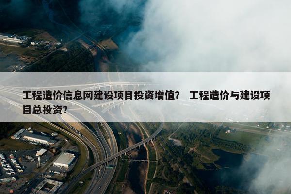 工程造价信息网建设项目投资增值？ 工程造价与建设项目总投资？