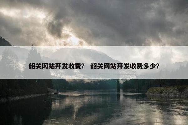 韶关网站开发收费？ 韶关网站开发收费多少？