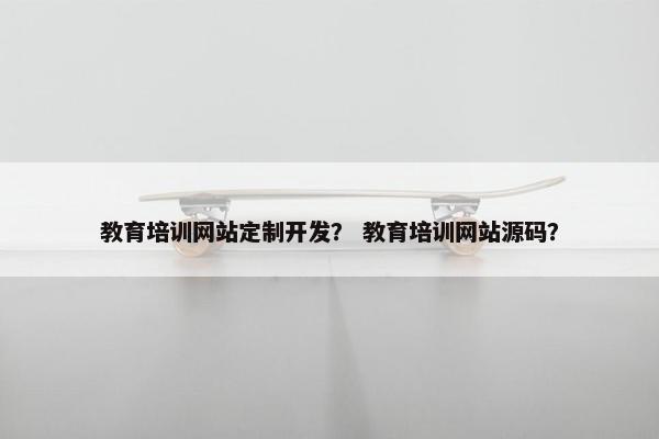 教育培训网站定制开发？ 教育培训网站源码？