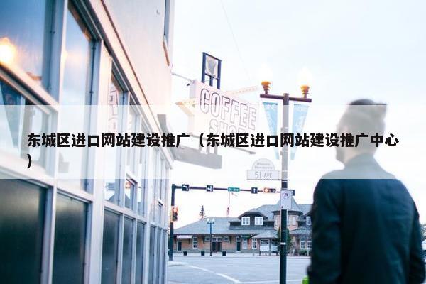 东城区进口网站建设推广（东城区进口网站建设推广中心）