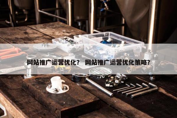 网站推广运营优化？ 网站推广运营优化策略？