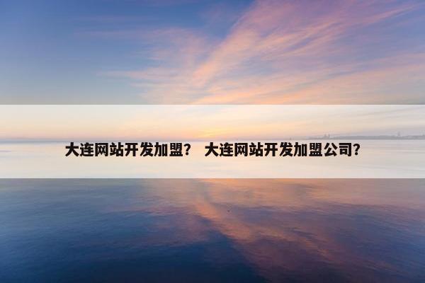 大连网站开发加盟？ 大连网站开发加盟公司？