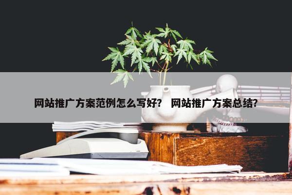 网站推广方案范例怎么写好？ 网站推广方案总结？