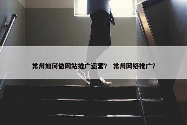 常州如何做网站推广运营？ 常州网络推广？