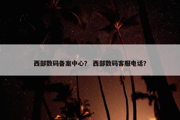 西部数码备案中心？ 西部数码客服电话？