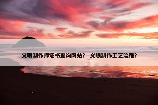 义眼制作师证书查询网站？ 义眼制作工艺流程？
