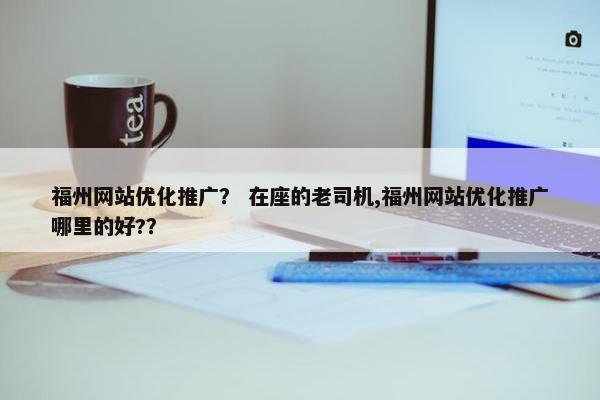福州网站优化推广？ 在座的老司机,福州网站优化推广哪里的好?？