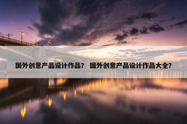 国外创意产品设计作品？ 国外创意产品设计作品大全？