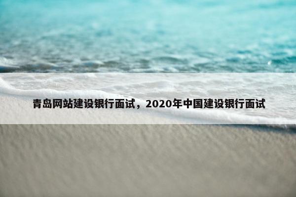 青岛网站建设银行面试，2020年中国建设银行面试