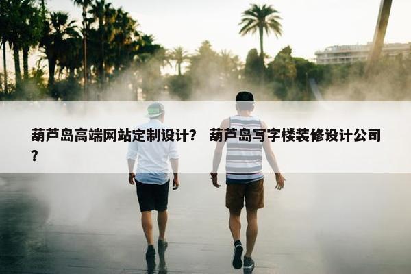 葫芦岛高端网站定制设计？ 葫芦岛写字楼装修设计公司？