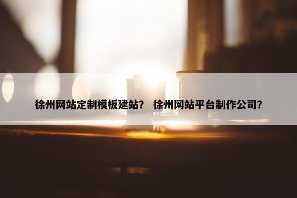 徐州网站定制模板建站？ 徐州网站平台制作公司？