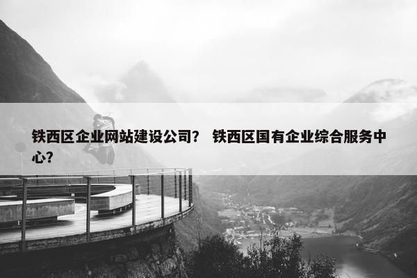 铁西区企业网站建设公司？ 铁西区国有企业综合服务中心？
