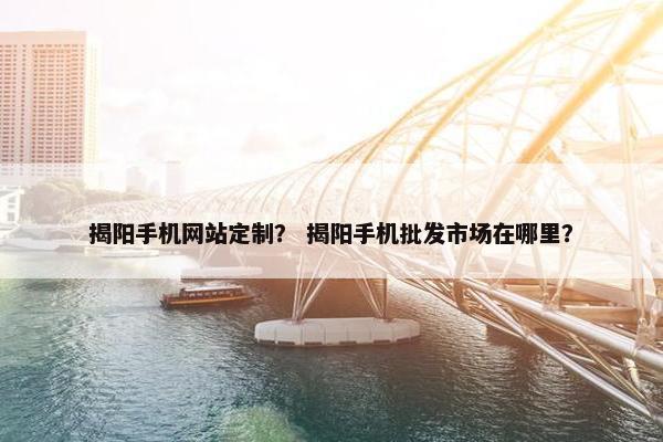 揭阳手机网站定制？ 揭阳手机批发市场在哪里？