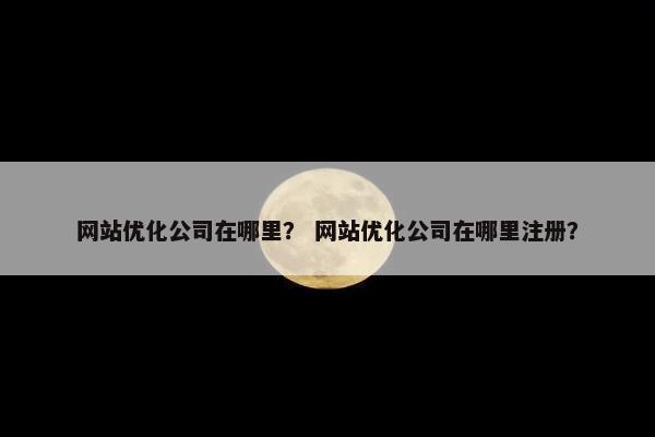 网站优化公司在哪里？ 网站优化公司在哪里注册？