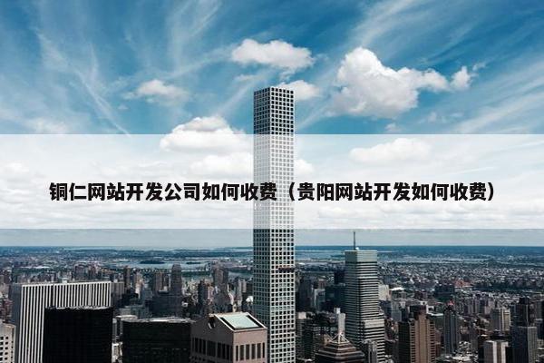 铜仁网站开发公司如何收费（贵阳网站开发如何收费）
