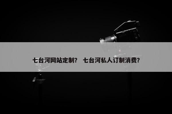 七台河网站定制？ 七台河私人订制消费？