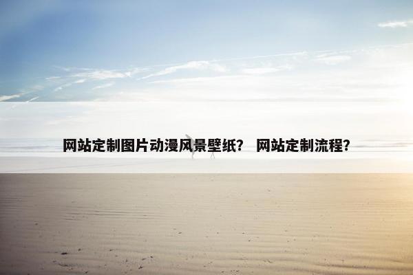 网站定制图片动漫风景壁纸？ 网站定制流程？