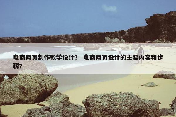 电商网页制作教学设计？ 电商网页设计的主要内容和步骤？