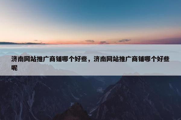 济南网站推广商铺哪个好些，济南网站推广商铺哪个好些呢